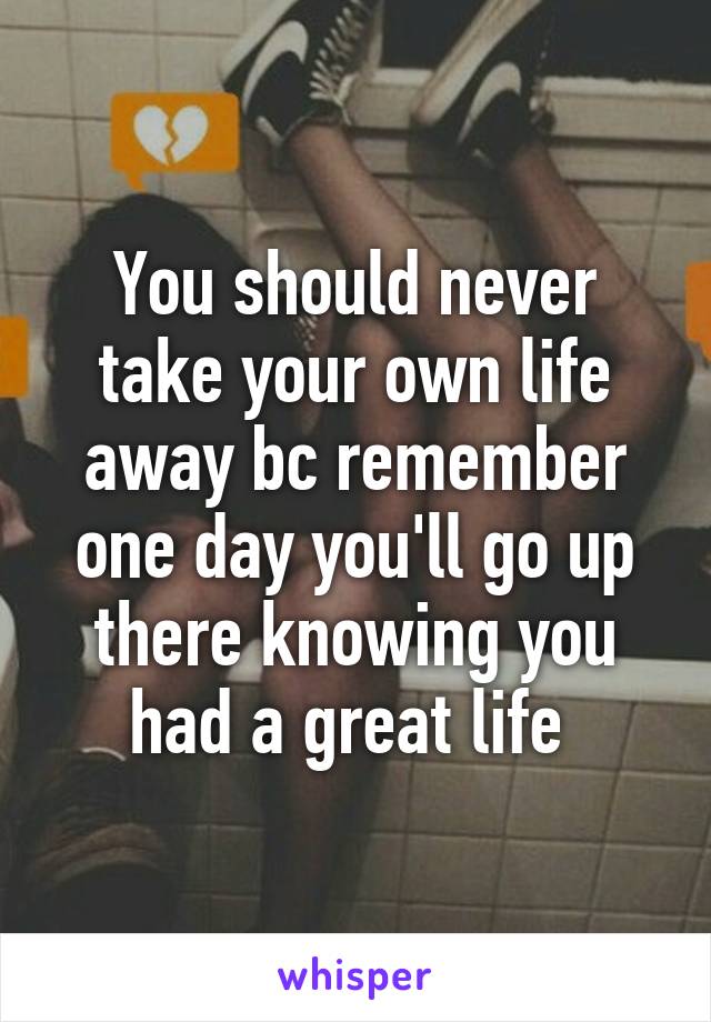 You should never take your own life away bc remember one day you'll go up there knowing you had a great life 