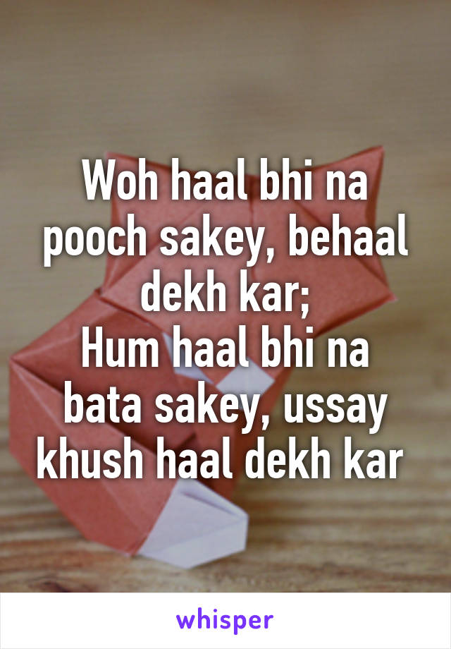 Woh haal bhi na pooch sakey, behaal dekh kar;
Hum haal bhi na bata sakey, ussay khush haal dekh kar 