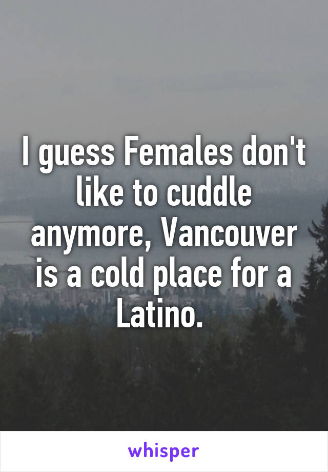 I guess Females don't like to cuddle anymore, Vancouver is a cold place for a Latino. 