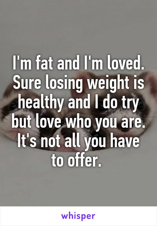 I'm fat and I'm loved. Sure losing weight is healthy and I do try but love who you are. It's not all you have to offer. 