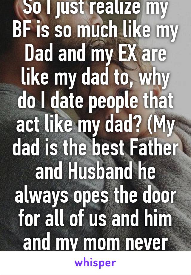 So I just realize my BF is so much like my Dad and my EX are like my dad to, why do I date people that act like my dad? (My dad is the best Father and Husband he always opes the door for all of us and him and my mom never fight)