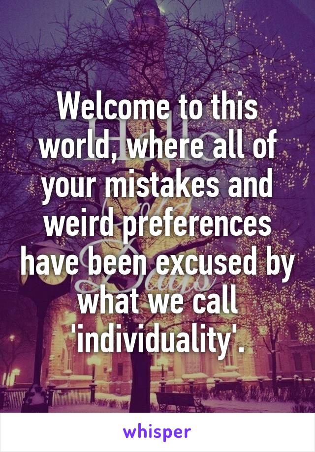 Welcome to this world, where all of your mistakes and weird preferences have been excused by what we call 'individuality'.