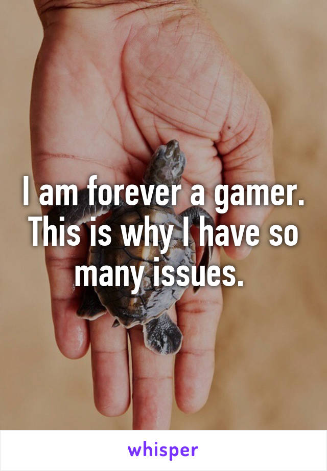 I am forever a gamer. This is why I have so many issues. 