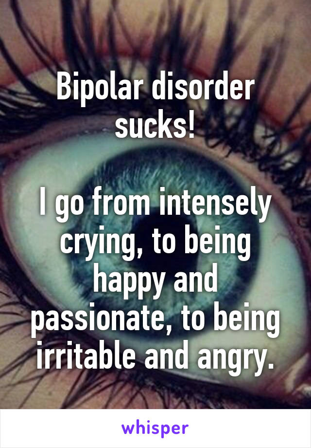 Bipolar disorder sucks!

I go from intensely crying, to being happy and passionate, to being irritable and angry.