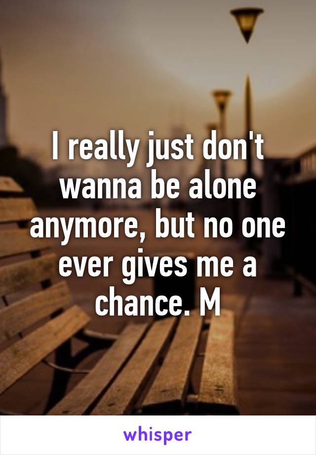 I really just don't wanna be alone anymore, but no one ever gives me a chance. M