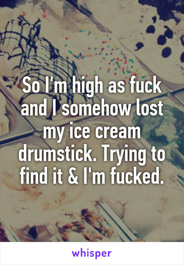 So I'm high as fuck and I somehow lost my ice cream drumstick. Trying to find it & I'm fucked.