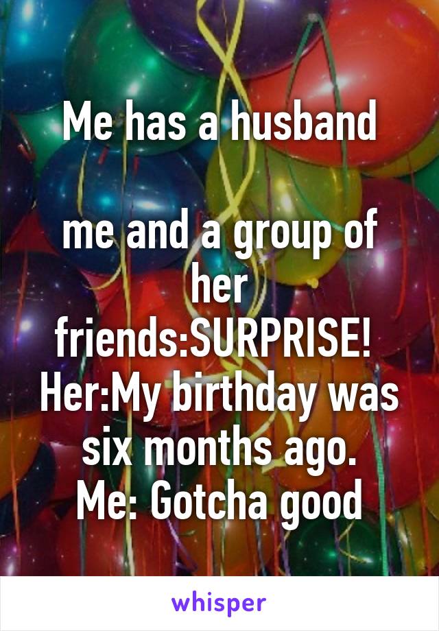 Me has a husband

me and a group of her friends:SURPRISE! 
Her:My birthday was six months ago.
Me: Gotcha good