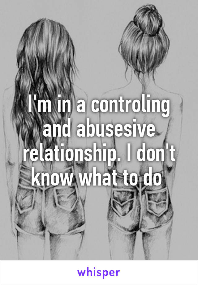 I'm in a controling and abusesive relationship. I don't know what to do 