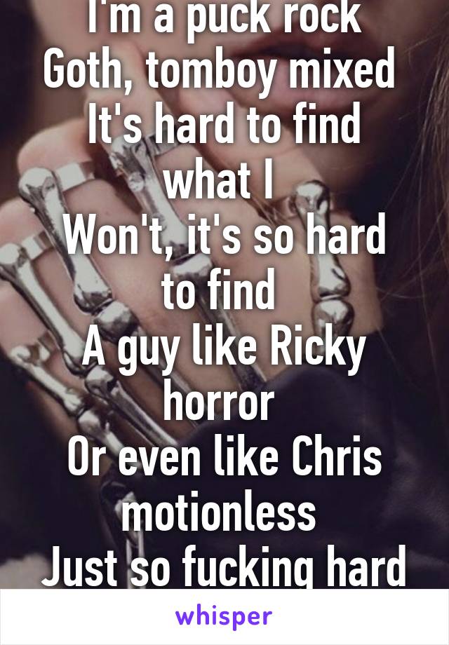I'm a puck rock
Goth, tomboy mixed 
It's hard to find what I 
Won't, it's so hard to find 
A guy like Ricky horror 
Or even like Chris motionless 
Just so fucking hard 