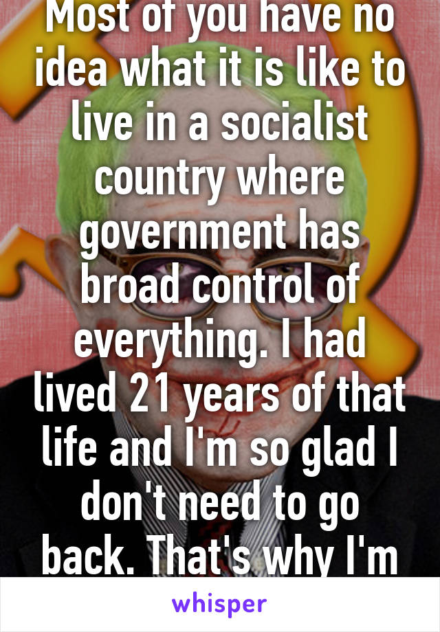 Most of you have no idea what it is like to live in a socialist country where government has broad control of everything. I had lived 21 years of that life and I'm so glad I don't need to go back. That's why I'm a fiscal conservative.