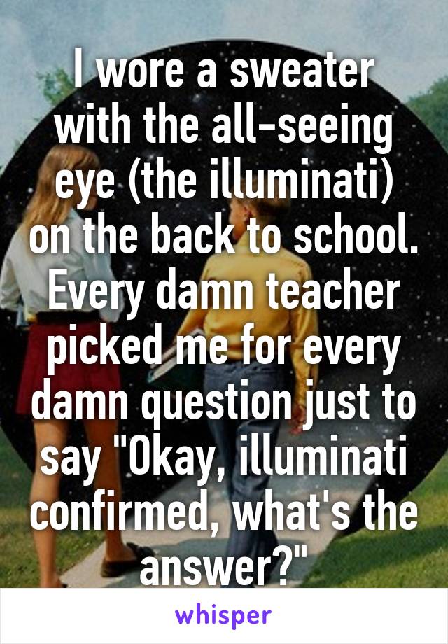 I wore a sweater with the all-seeing eye (the illuminati) on the back to school.
Every damn teacher picked me for every damn question just to say "Okay, illuminati confirmed, what's the answer?"