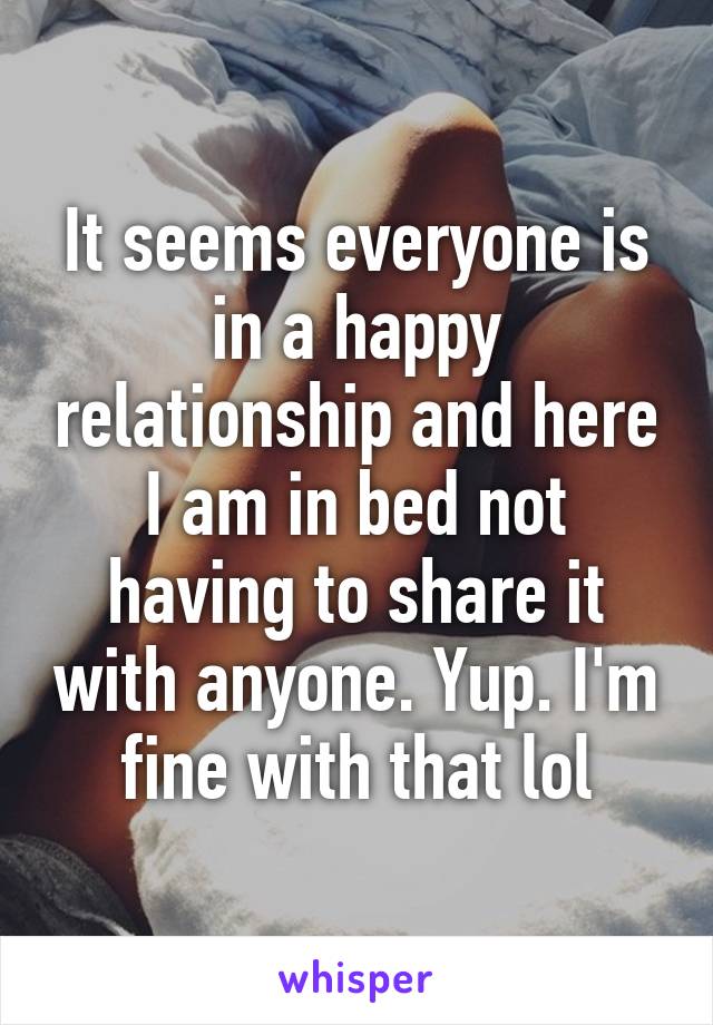 It seems everyone is in a happy relationship and here I am in bed not having to share it with anyone. Yup. I'm fine with that lol