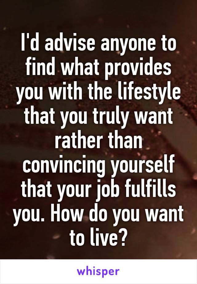 I'd advise anyone to find what provides you with the lifestyle that you truly want rather than convincing yourself that your job fulfills you. How do you want to live?