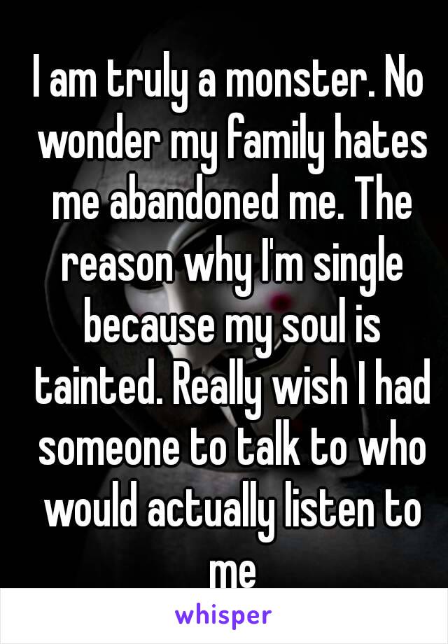 I am truly a monster. No wonder my family hates me abandoned me. The reason why I'm single because my soul is tainted. Really wish I had someone to talk to who would actually listen to me