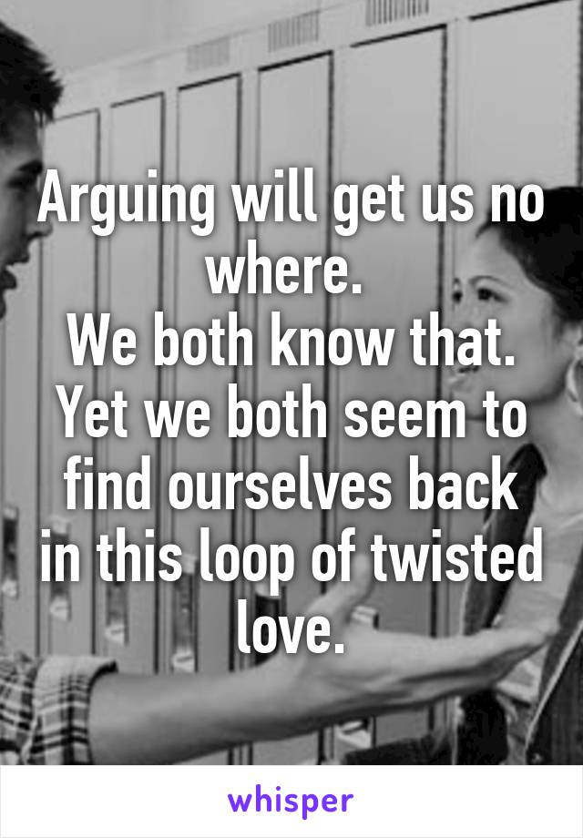 Arguing will get us no where. 
We both know that.
Yet we both seem to find ourselves back in this loop of twisted love.