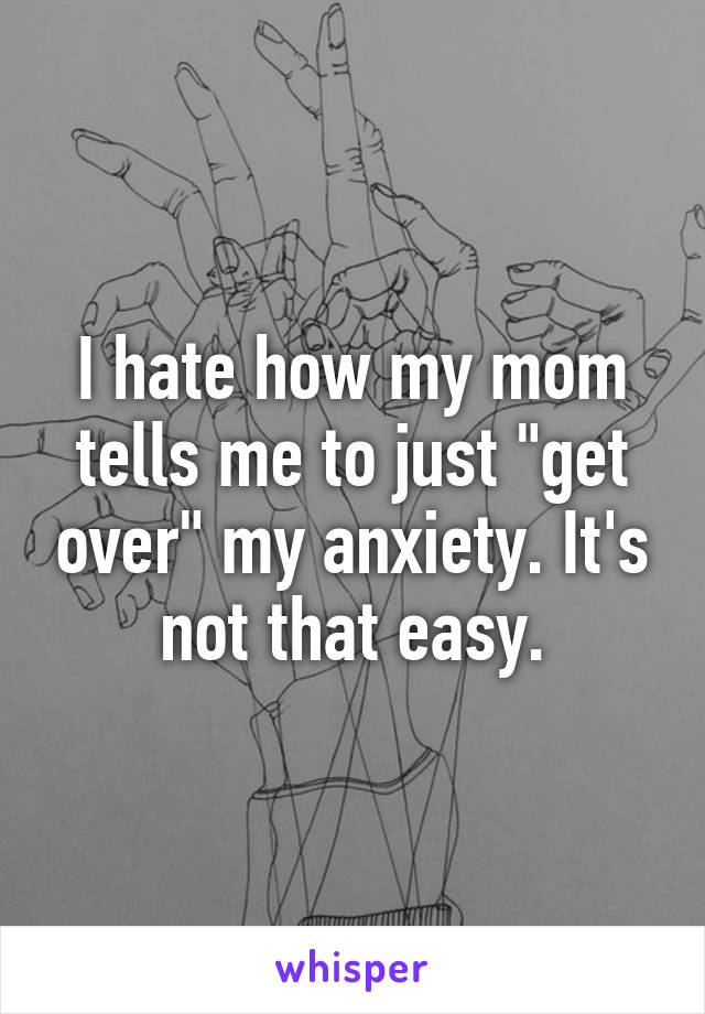 I hate how my mom tells me to just "get over" my anxiety. It's not that easy.