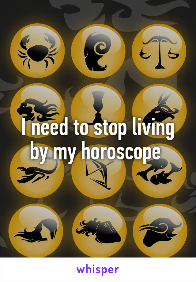 I need to stop living by my horoscope 