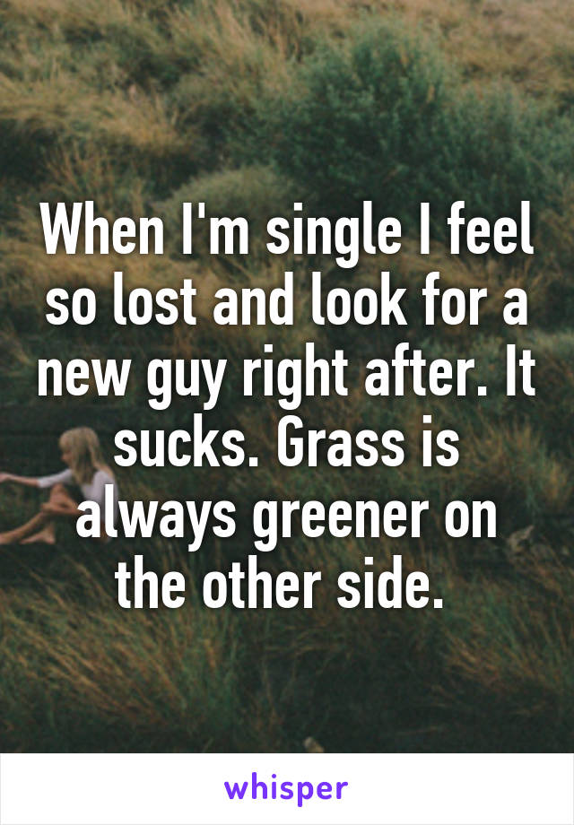When I'm single I feel so lost and look for a new guy right after. It sucks. Grass is always greener on the other side. 