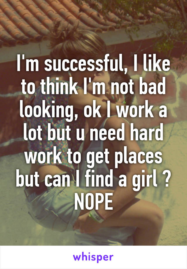 I'm successful, I like to think I'm not bad looking, ok I work a lot but u need hard work to get places but can I find a girl ? NOPE