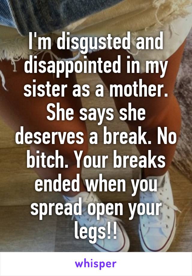 I'm disgusted and disappointed in my sister as a mother. She says she deserves a break. No bitch. Your breaks ended when you spread open your legs!!