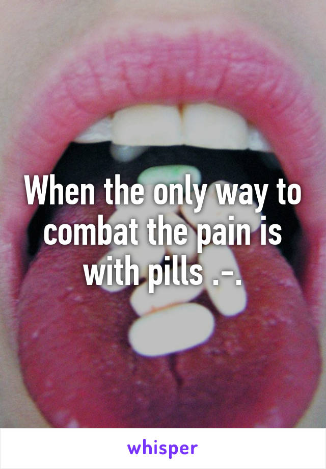 When the only way to combat the pain is with pills .-.