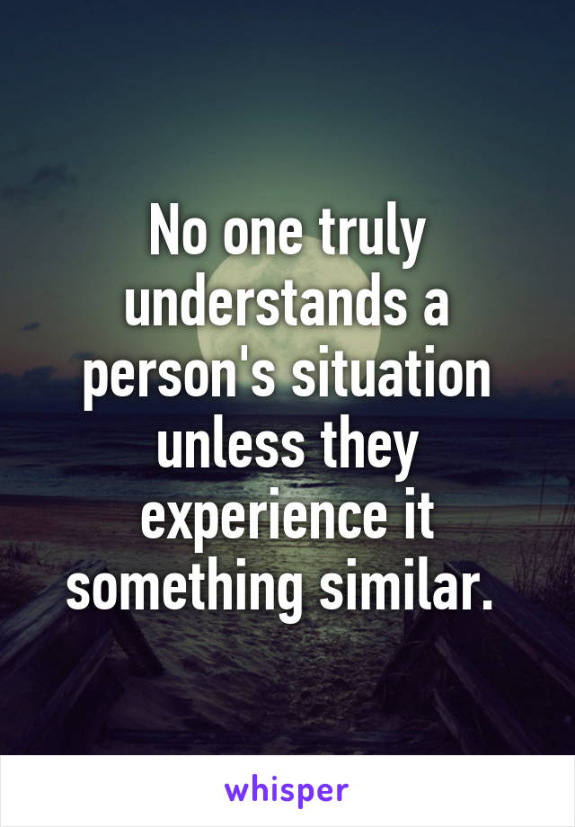 No one truly understands a person's situation unless they experience it something similar. 