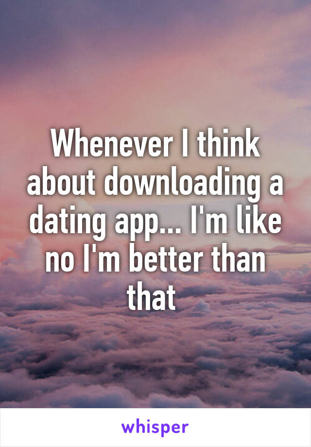 Whenever I think about downloading a dating app... I'm like no I'm better than that 