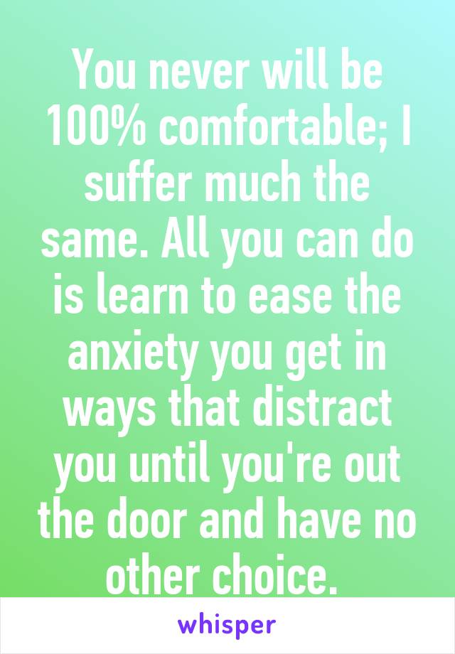 You never will be 100% comfortable; I suffer much the same. All you can do is learn to ease the anxiety you get in ways that distract you until you're out the door and have no other choice. 