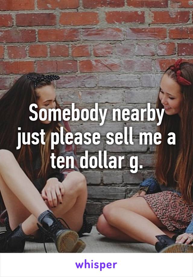 Somebody nearby just please sell me a ten dollar g.