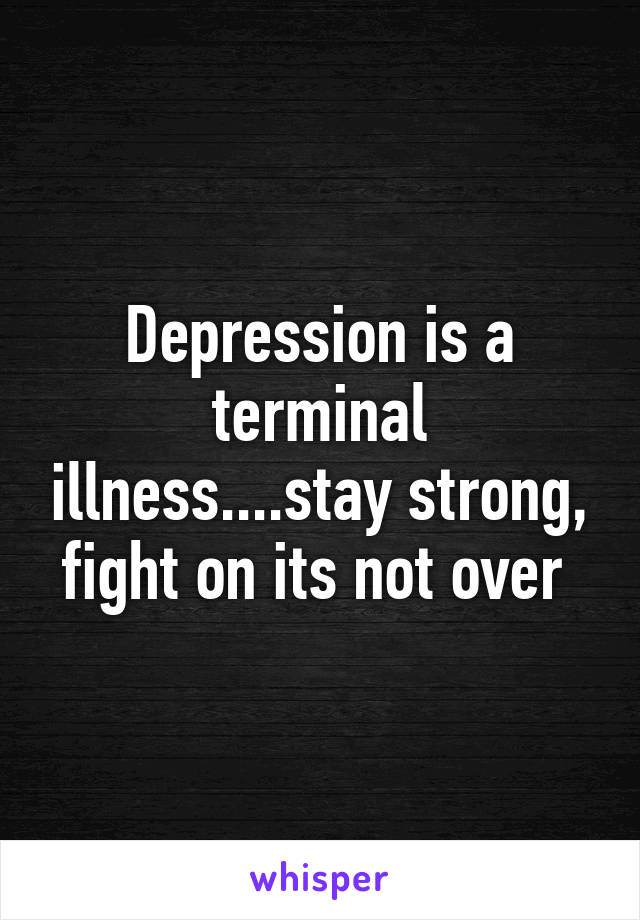 Depression is a terminal illness....stay strong, fight on its not over 