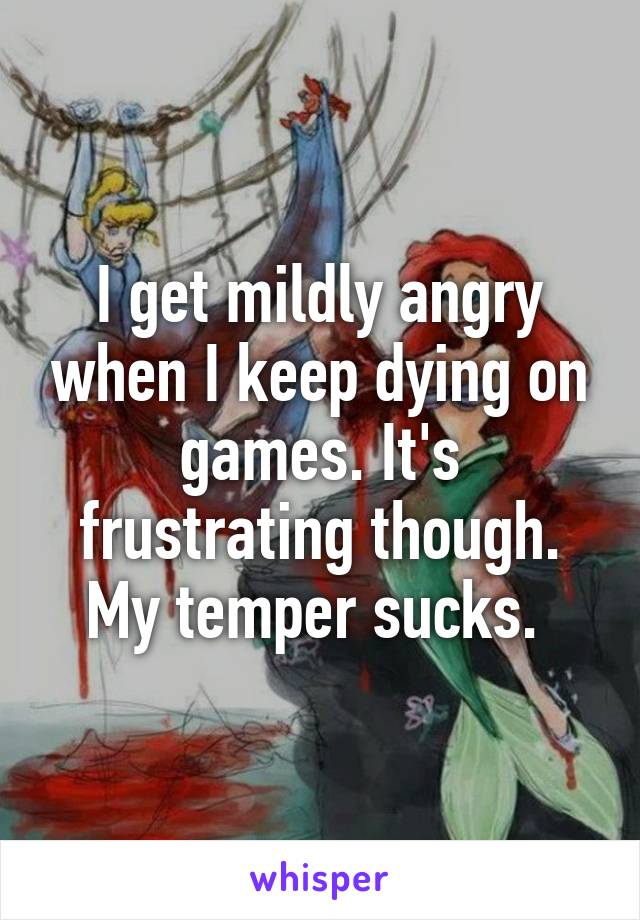 I get mildly angry when I keep dying on games. It's frustrating though. My temper sucks. 