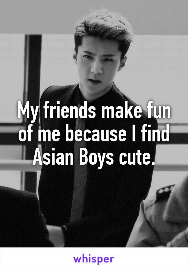 My friends make fun of me because I find Asian Boys cute.