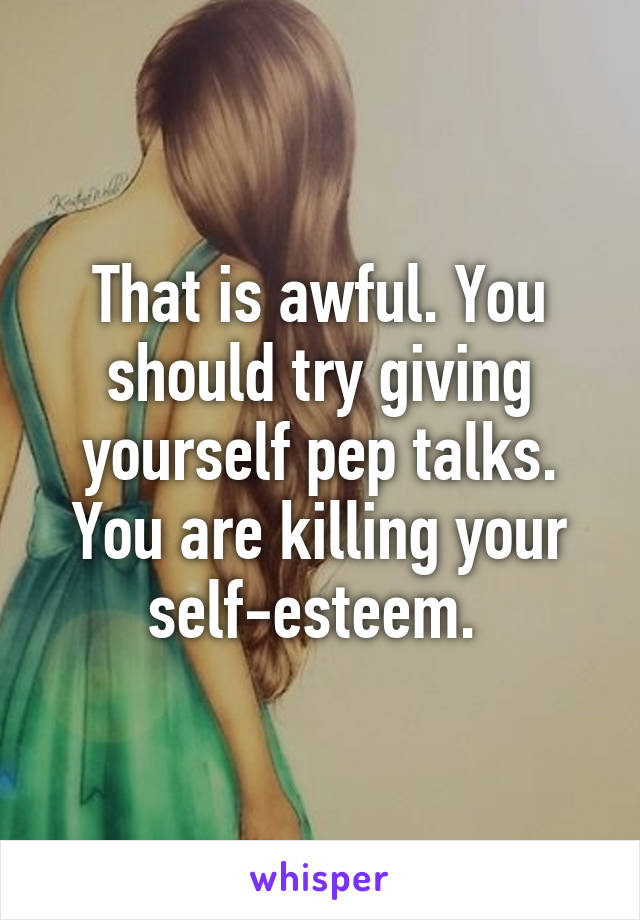 That is awful. You should try giving yourself pep talks. You are killing your self-esteem. 