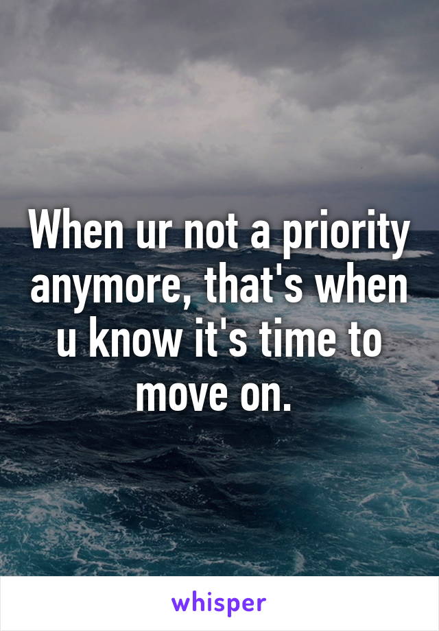 When ur not a priority anymore, that's when u know it's time to move on. 