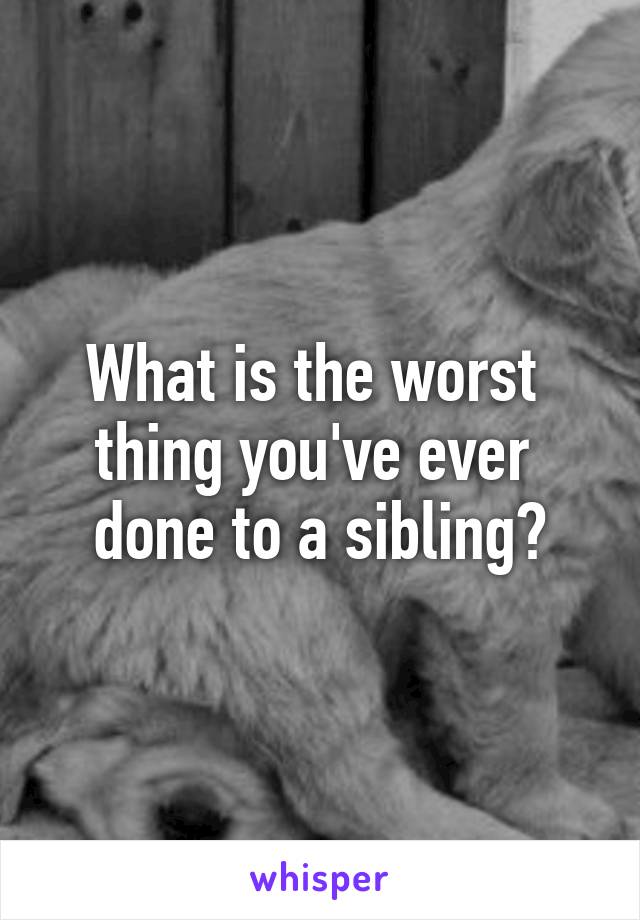 What is the worst 
thing you've ever 
done to a sibling?