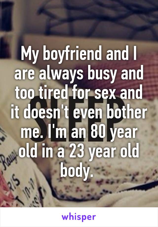 My boyfriend and I are always busy and too tired for sex and it doesn't even bother me. I'm an 80 year old in a 23 year old body. 