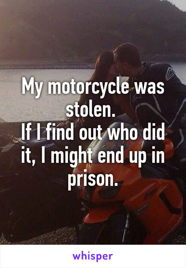My motorcycle was stolen. 
If I find out who did it, I might end up in prison.