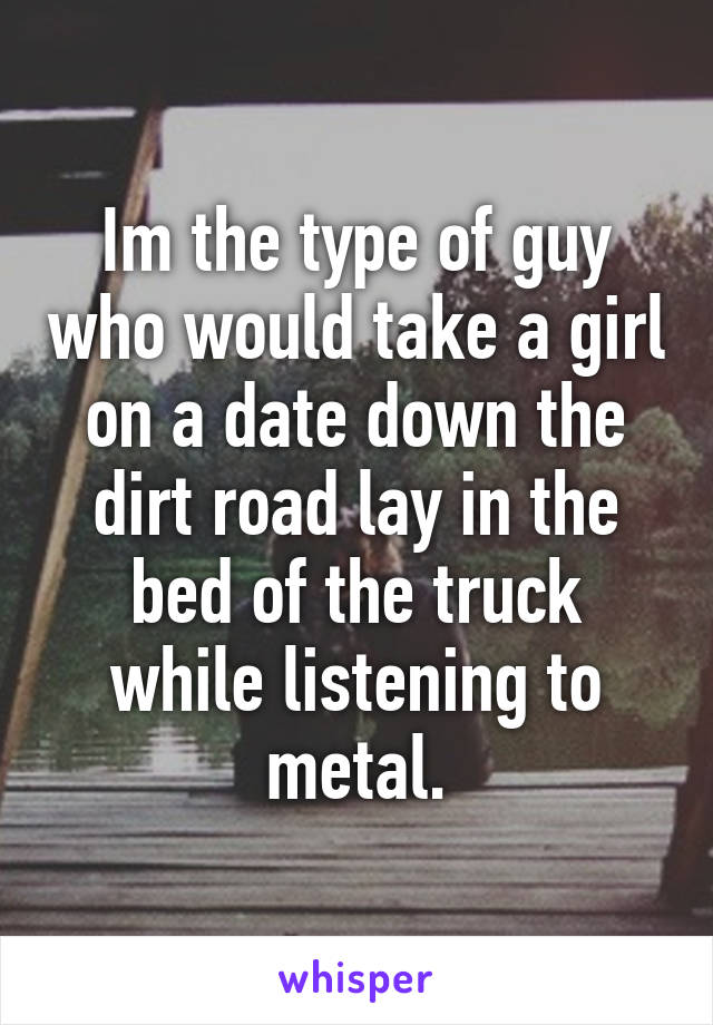 Im the type of guy who would take a girl on a date down the dirt road lay in the bed of the truck while listening to metal.