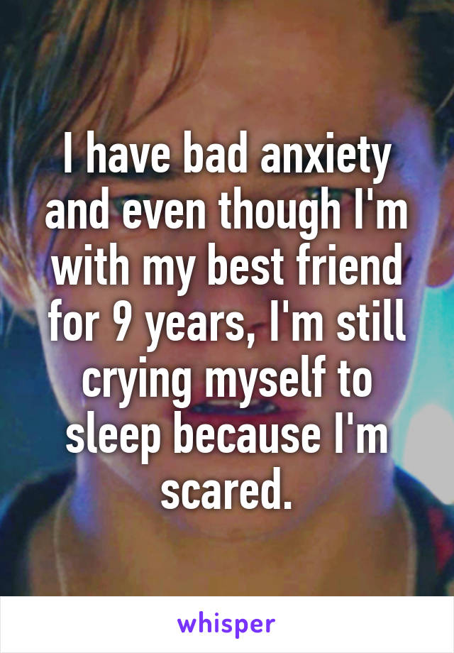 I have bad anxiety and even though I'm with my best friend for 9 years, I'm still crying myself to sleep because I'm scared.