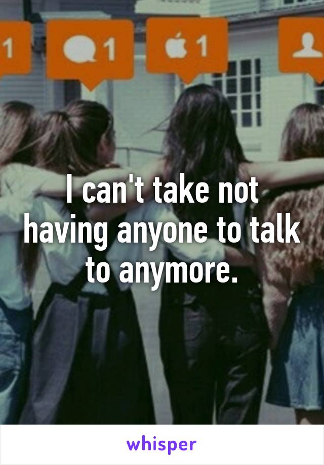 I can't take not having anyone to talk to anymore.
