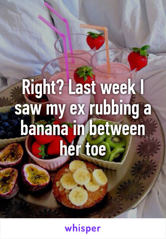 Right? Last week I saw my ex rubbing a banana in between her toe