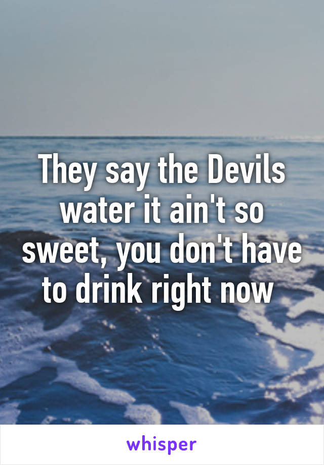 They say the Devils water it ain't so sweet, you don't have to drink right now 
