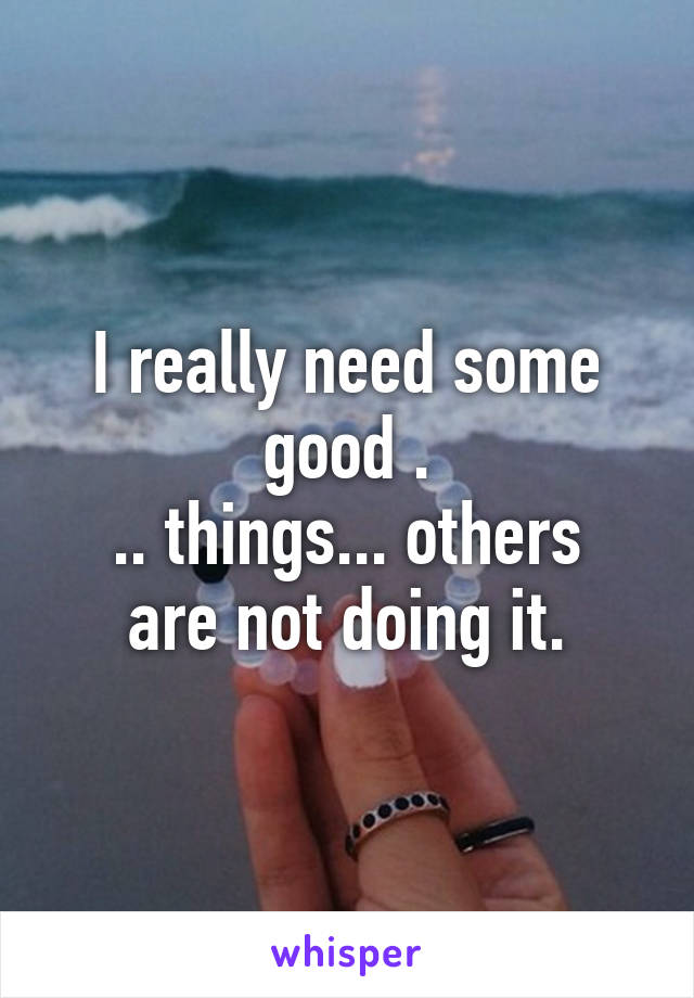 I really need some good .
.. things... others are not doing it.