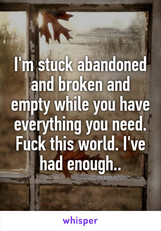 I'm stuck abandoned and broken and empty while you have everything you need. Fuck this world. I've had enough..