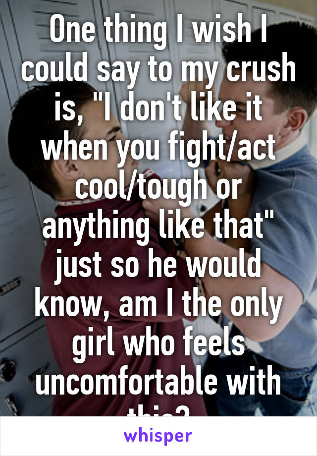 One thing I wish I could say to my crush is, "I don't like it when you fight/act cool/tough or anything like that" just so he would know, am I the only girl who feels uncomfortable with this?