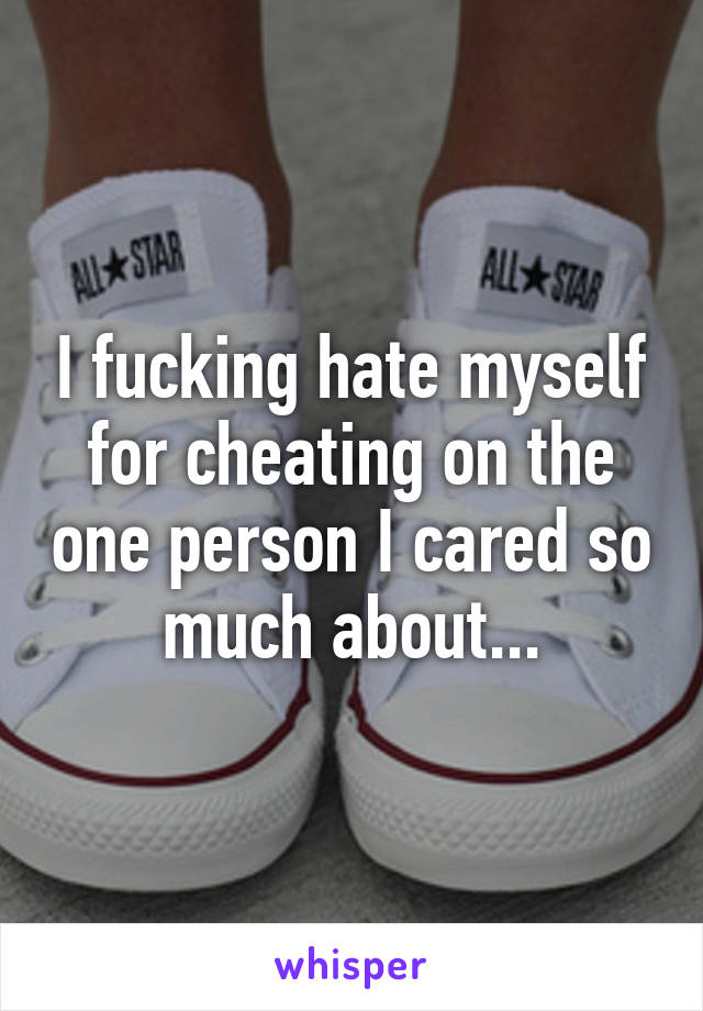 I fucking hate myself for cheating on the one person I cared so much about...