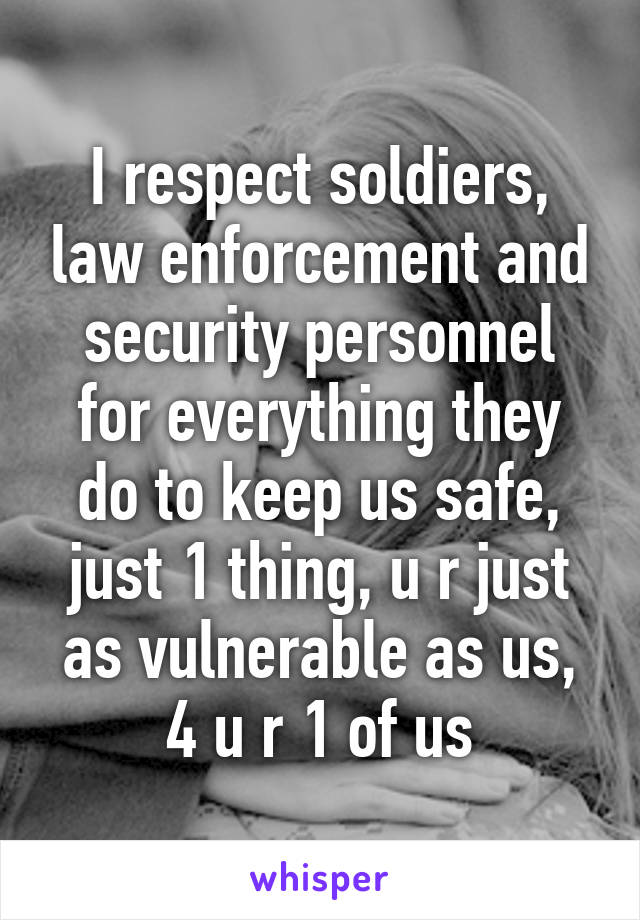 I respect soldiers, law enforcement and security personnel for everything they do to keep us safe, just 1 thing, u r just as vulnerable as us, 4 u r 1 of us
