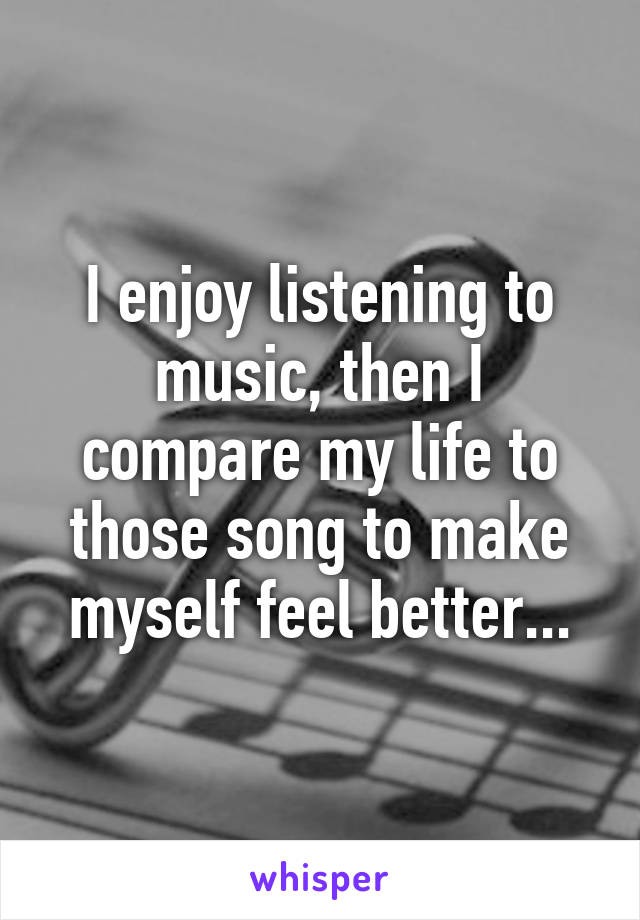 I enjoy listening to music, then I compare my life to those song to make myself feel better...