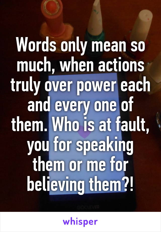 Words only mean so much, when actions truly over power each and every one of them. Who is at fault, you for speaking them or me for believing them?!