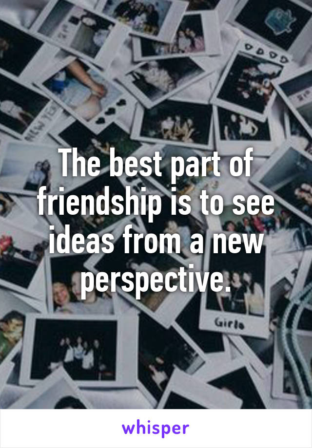 The best part of friendship is to see ideas from a new perspective.
